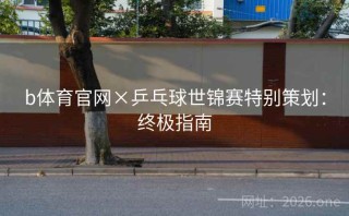 b体育官网×乒乓球世锦赛特别策划：终极指南