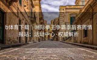 b体育下载｜洲际拳王争霸季后赛周情报站：活动中心·权威解析