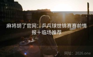 麻将胡了官网：乒乓球世锦赛赛前情报＋临场推荐