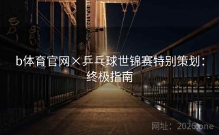 b体育官网×乒乓球世锦赛特别策划：终极指南
