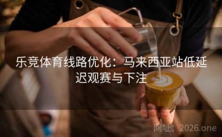 乐竞体育线路优化：马来西亚站低延迟观赛与下注