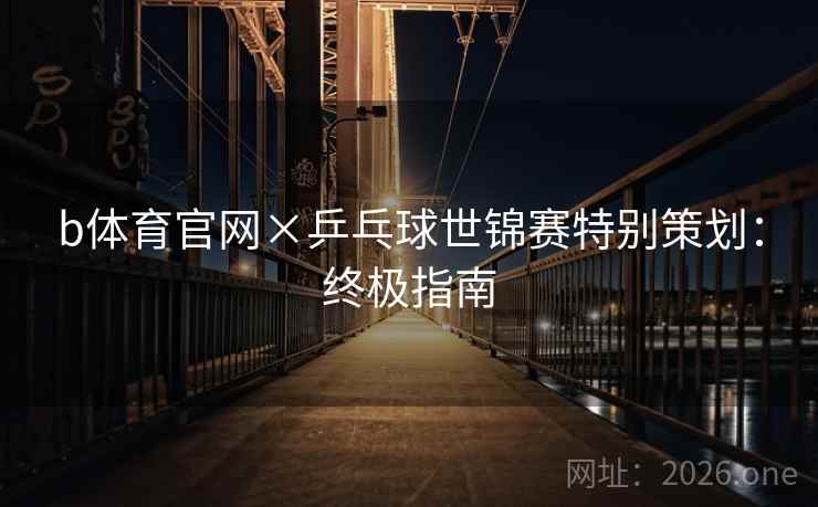 b体育官网×乒乓球世锦赛特别策划：终极指南  第1张