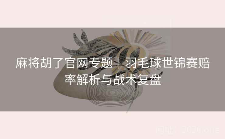 麻将胡了官网专题｜羽毛球世锦赛赔率解析与战术复盘  第2张